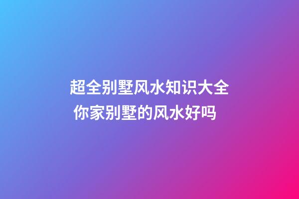 超全别墅风水知识大全 你家别墅的风水好吗